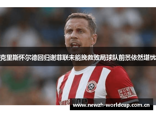 克里斯怀尔德回归谢菲联未能挽救败局球队前景依然堪忧 克里斯怀尔德回归谢菲联未能挽救败局球队前景依然堪忧